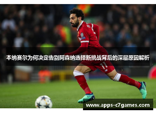 本纳赛尔为何决定告别阿森纳选择新挑战背后的深层原因解析