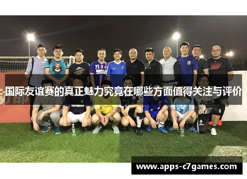 国际友谊赛的真正魅力究竟在哪些方面值得关注与评价