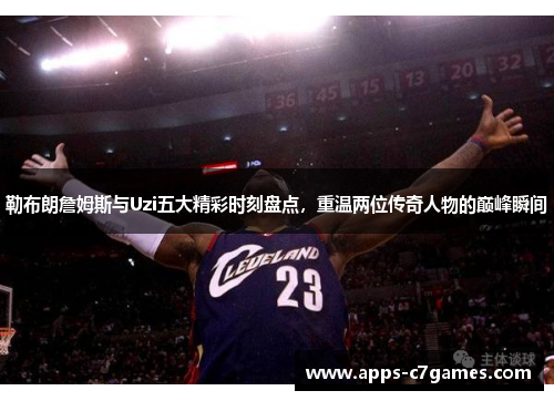 勒布朗詹姆斯与Uzi五大精彩时刻盘点，重温两位传奇人物的巅峰瞬间