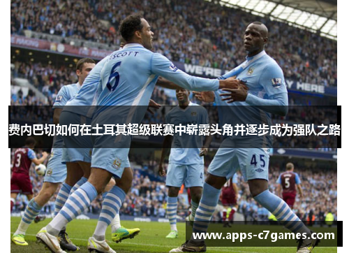费内巴切如何在土耳其超级联赛中崭露头角并逐步成为强队之路