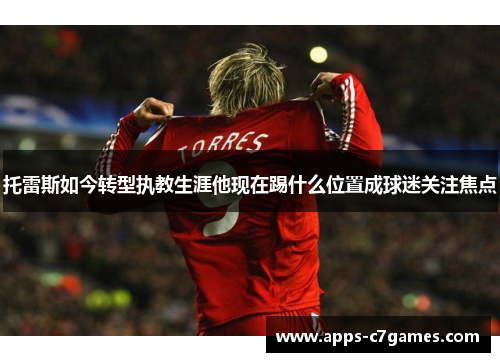 托雷斯如今转型执教生涯他现在踢什么位置成球迷关注焦点 托雷斯如今转型执教生涯他现在踢什么位置成球迷关注焦点