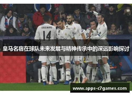 皇马名宿在球队未来发展与精神传承中的深远影响探讨